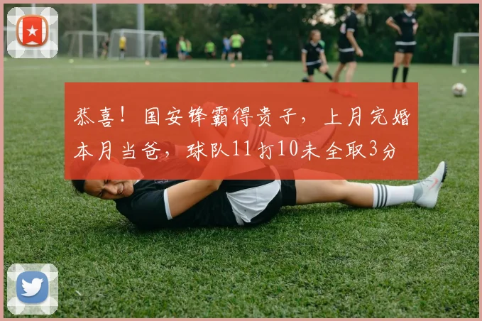 恭喜！国安锋霸得贵子，上月完婚本月当爸，球队11打10未全取3分
